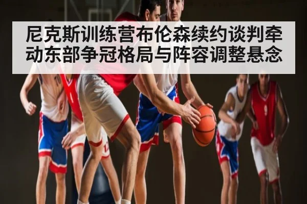 尼克斯训练营布伦森续约谈判牵动东部争冠格局与阵容调整悬念