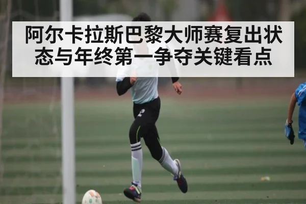 阿尔卡拉斯巴黎大师赛复出状态与年终第一争夺关键看点