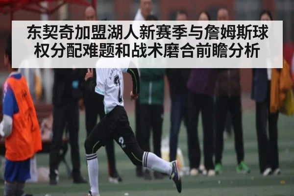东契奇加盟湖人新赛季与詹姆斯球权分配难题和战术磨合前瞻分析